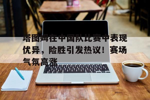 爱游戏官网-塔图姆在中国队比赛中表现优异，险胜引发热议！赛场气氛高涨(塔图姆赛后采访)