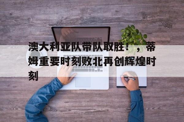 爱游戏- 澳大利亚队带队取胜！，蒂姆重要时刻败北再创辉煌时刻