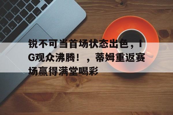 爱游戏体育- 锐不可当首场状态出色，IG观众沸腾！，蒂姆重返赛场赢得满堂喝彩