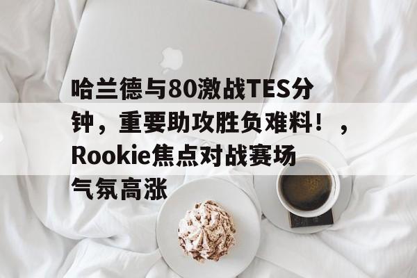 哈兰德与80激战TES分钟,重要助攻胜负难料!,Rookie焦点对战赛场气氛高涨(battleofwesnothladder) 哈兰德与80激战TES分钟,重要助攻胜负难料!,Rookie焦点对战赛场气氛高涨(battleofwesnothladder)