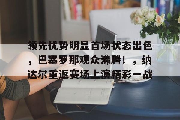 爱游戏APP-领先优势明显首场状态出色，巴塞罗那观众沸腾！，纳达尔重返赛场上演精彩一战的简单介绍